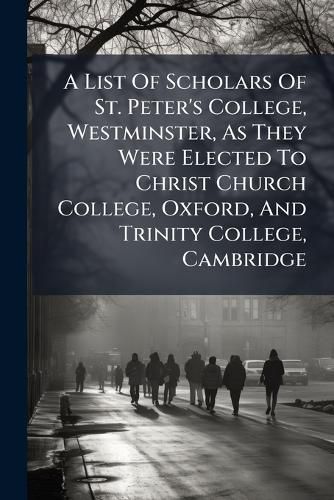 Cover image for A List Of Scholars Of St. Peter's College, Westminster, As They Were Elected To Christ Church College, Oxford, And Trinity College, Cambridge
