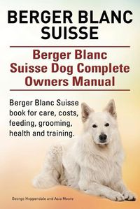 Cover image for Berger Blanc Suisse. Berger Blanc Suisse Dog Complete Owners Manual. Berger Blanc Suisse book for care, costs, feeding, grooming, health and training.