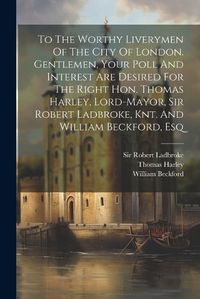 Cover image for To The Worthy Liverymen Of The City Of London. Gentlemen, Your Poll And Interest Are Desired For The Right Hon. Thomas Harley, Lord-mayor, Sir Robert Ladbroke, Knt. And William Beckford, Esq