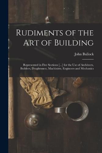 Cover image for Rudiments of the Art of Building: Represented in Five Sections [...] for the Use of Architects, Builders, Draghtsmen, Machinists, Engineers and Mechanics