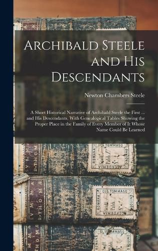 Cover image for Archibald Steele and his Descendants; a Short Historical Narrative of Archibald Steele the First ... and his Descendants, With Genealogical Tables Showing the Proper Place in the Family of Every Member of it Whose Name Could be Learned