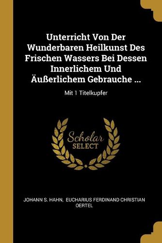 Unterricht Von Der Wunderbaren Heilkunst Des Frischen Wassers Bei Dessen Innerlichem Und AEusserlichem Gebrauche ...