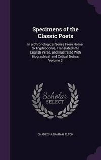 Cover image for Specimens of the Classic Poets: In a Chronological Series from Homer to Tryphiodorus, Translated Into English Verse, and Illustrated with Biographical and Critical Notice, Volume 3