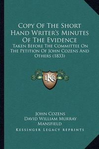 Cover image for Copy of the Short Hand Writer's Minutes of the Evidence: Taken Before the Committee on the Petition of John Cozens and Others (1833)