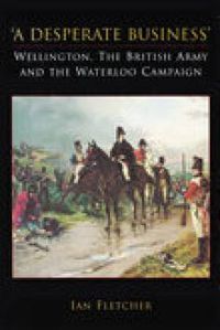 Cover image for A Desperate Business: Wellington, The British Army and the Waterloo Campaign