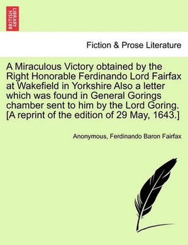 Cover image for A Miraculous Victory Obtained by the Right Honorable Ferdinando Lord Fairfax at Wakefield in Yorkshire Also a Letter Which Was Found in General Gorings Chamber Sent to Him by the Lord Goring. [A Reprint of the Edition of 29 May, 1643.]