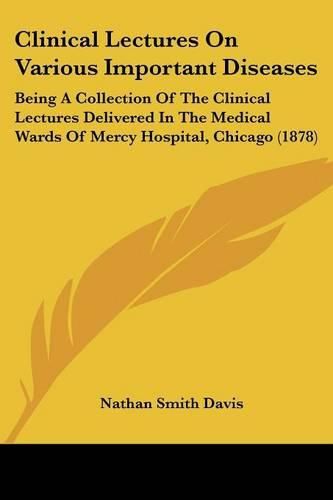 Clinical Lectures on Various Important Diseases: Being a Collection of the Clinical Lectures Delivered in the Medical Wards of Mercy Hospital, Chicago (1878)