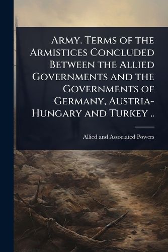 Cover image for Army. Terms of the Armistices Concluded Between the Allied Governments and the Governments of Germany, Austria-Hungary and Turkey ..
