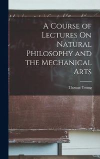 Cover image for A Course of Lectures On Natural Philosophy and the Mechanical Arts