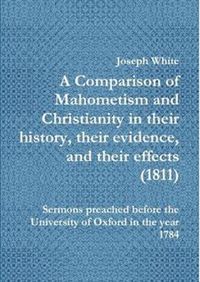 Cover image for A Comparison of Mahometism and Christianity in their history, their evidence, and their effects 1811: Sermons preached before the University of Oxford in the year 1784