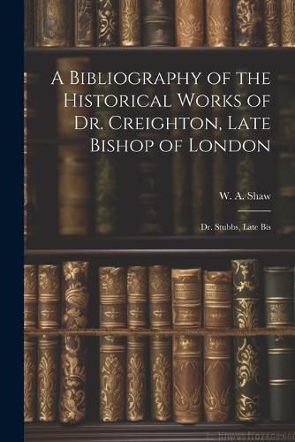 Cover image for A Bibliography of the Historical Works of Dr. Creighton, Late Bishop of London; Dr. Stubbs, Late Bis