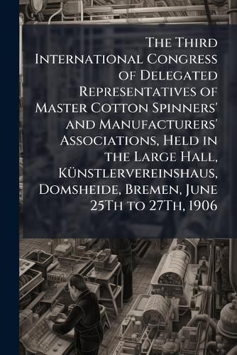 Cover image for The Third International Congress of Delegated Representatives of Master Cotton Spinners' and Manufacturers' Associations, Held in the Large Hall, Kunstlervereinshaus, Domsheide, Bremen, June 25Th to 27Th, 1906