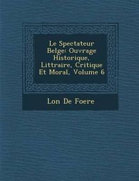 Cover image for Le Spectateur Belge: Ouvrage Historique, Litt Raire, Critique Et Moral, Volume 6