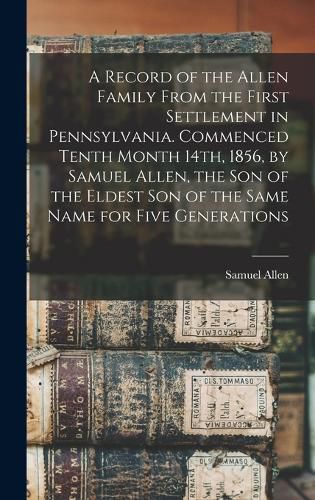 A Record of the Allen Family From the First Settlement in Pennsylvania. Commenced Tenth Month 14th, 1856, by Samuel Allen, the son of the Eldest son of the Same Name for Five Generations