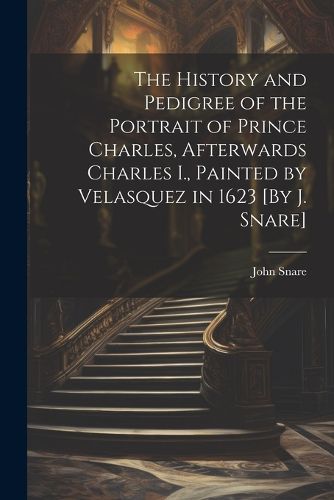 The History and Pedigree of the Portrait of Prince Charles, Afterwards Charles I., Painted by Velasquez in 1623 [By J. Snare]