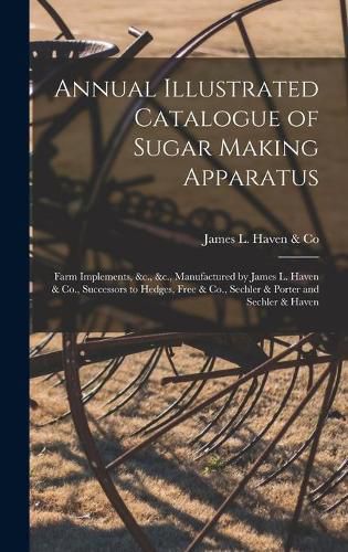 Cover image for Annual Illustrated Catalogue of Sugar Making Apparatus: Farm Implements, &c., &c., Manufactured by James L. Haven & Co., Successors to Hedges, Free & Co., Sechler & Porter and Sechler & Haven