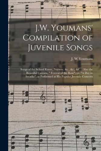 J.W. Youmans' Compilation of Juvenile Songs [microform]: Songs of the School Room, Nursery, &c., &c., &c.: Also the Beautiful Cantata, Festival of the Rose, or, A Day in Arcadia, as Performed at His Popular Juvenile Concerts