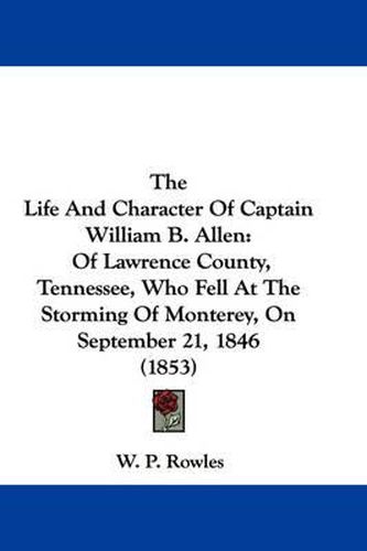 Cover image for The Life and Character of Captain William B. Allen: Of Lawrence County, Tennessee, Who Fell at the Storming of Monterey, on September 21, 1846 (1853)