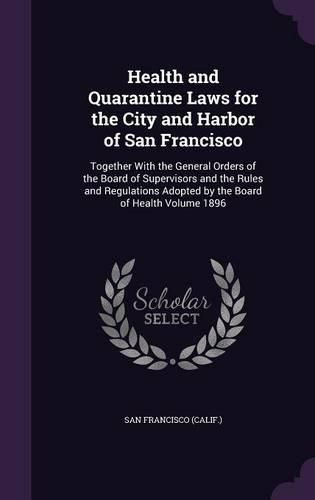 Cover image for Health and Quarantine Laws for the City and Harbor of San Francisco: Together with the General Orders of the Board of Supervisors and the Rules and Regulations Adopted by the Board of Health Volume 1896