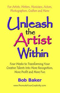 Cover image for Unleash the Artist Within: Four Weeks to Transforming Your Creative Talents into More Recognition, More Profit & More Fun