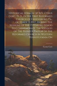 Cover image for Historical Sermon of Rev. Cyrus Cort, D. D., in the First Reformed Church of Greensburg, Pa., October 13, 1907, During the Sessions of the Pittsburg Synod to Commemorate the Services of the Pioneer Pastor of the Reformed Church in Western Pennsylvania On