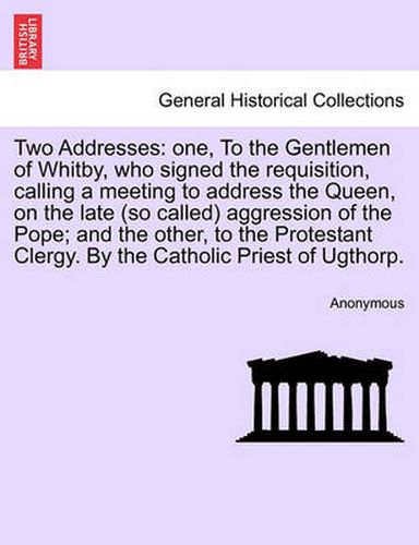 Cover image for Two Addresses: One, to the Gentlemen of Whitby, Who Signed the Requisition, Calling a Meeting to Address the Queen, on the Late (So Called) Aggression of the Pope; And the Other, to the Protestant Clergy. by the Catholic Priest of Ugthorp.