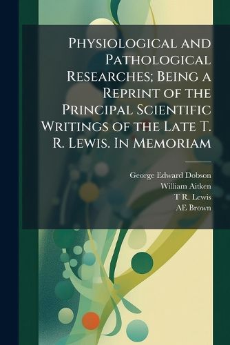 Cover image for Physiological and Pathological Researches; Being a Reprint of the Principal Scientific Writings of the Late T. R. Lewis. in Memoriam