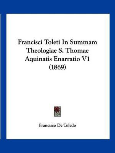 Cover image for Francisci Toleti in Summam Theologiae S. Thomae Aquinatis Enarratio V1 (1869)