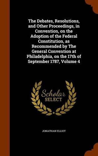 Cover image for The Debates, Resolutions, and Other Proceedings, in Convention, on the Adoption of the Federal Constitution, as Recommended by the General Convention at Philadelphia, on the 17th of September 1787, Volume 4