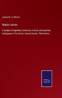 Cover image for Maple Leaves: A budget of legendary, historical, critical, and sporting intelligence. First Series. Second Series. Third Series.