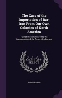 Cover image for The Case of the Importation of Bar-Iron from Our Own Colonies of North America: Humbly Recommended to the Consideration of the Present Parliament