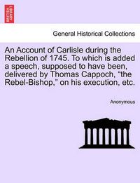 Cover image for An Account of Carlisle During the Rebellion of 1745. to Which Is Added a Speech, Supposed to Have Been, Delivered by Thomas Cappoch, the Rebel-Bishop, on His Execution, Etc.