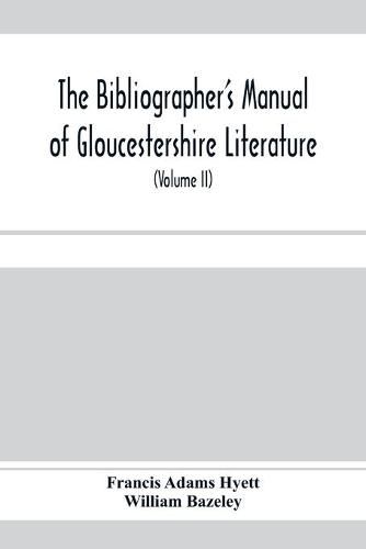 The bibliographer's manual of Gloucestershire literature; being a classified catalogue of books, pamphlets, broadsides, and other printed matter relating to the county of Gloucester or to the city of Bristol, with descriptive and explanatory notes (Volume II)