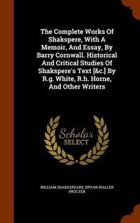 Cover image for The Complete Works of Shakspere, with a Memoir, and Essay, by Barry Cornwall. Historical and Critical Studies of Shakspere's Text [&C.] by R.G. White, R.H. Horne, and Other Writers