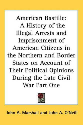 Cover image for American Bastille: A History of the Illegal Arrests and Imprisonment of American Citizens in the Northern and Border States on Account of Their Political Opinions During the Late Civil War Part One