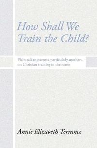 Cover image for How Shall We Train the Child: Plain Talk to Parents, Particularly Mothers, on Christian Training in the Home