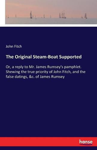 Cover image for The Original Steam-Boat Supported: Or, a reply to Mr. James Rumsey's pamphlet. Shewing the true priority of John Fitch, and the false datings, &c. of James Rumsey