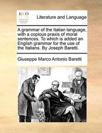 Cover image for A Grammar of the Italian Language, with a Copious Praxis of Moral Sentences. to Which Is Added an English Grammar for the Use of the Italians. by Joseph Baretti.