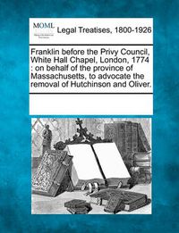 Cover image for Franklin Before the Privy Council, White Hall Chapel, London, 1774: On Behalf of the Province of Massachusetts, to Advocate the Removal of Hutchinson and Oliver.