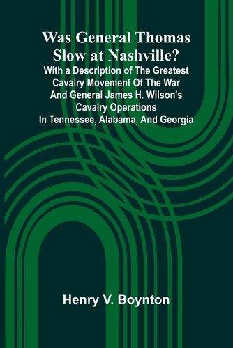 Cover image for Was General Thomas Slow At Nashville? With A Description Of The Greatest Cavalry Movement Of The War And General James H. Wilson'S Cavalry Operations In Tennessee, Alabama, And Georgia