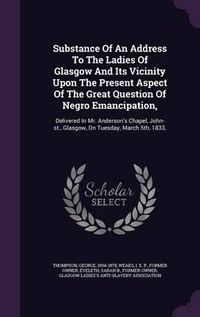 Cover image for Substance of an Address to the Ladies of Glasgow and Its Vicinity Upon the Present Aspect of the Great Question of Negro Emancipation,: Delivered in Mr. Anderson's Chapel, John-St., Glasgow, on Tuesday, March 5th, 1833,