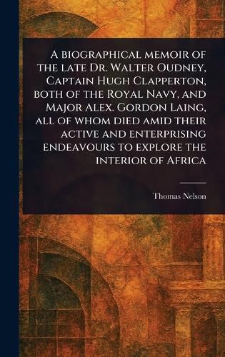Cover image for A Biographical Memoir of the Late Dr. Walter Oudney, Captain Hugh Clapperton, Both of the Royal Navy, and Major Alex. Gordon Laing, All of Whom Died Amid Their Active and Enterprising Endeavours to Explore the Interior of Africa