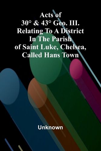 Cover image for Acts of 30 degrees & 43 degrees Geo. III. relating to a district in the Parish of Saint Luke, Chelsea, called Hans Town