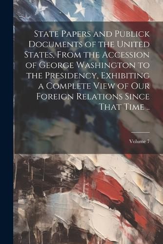 Cover image for State Papers and Publick Documents of the United States, From the Accession of George Washington to the Presidency, Exhibiting a Complete View of our Foreign Relations Since That Time ..; Volume 7