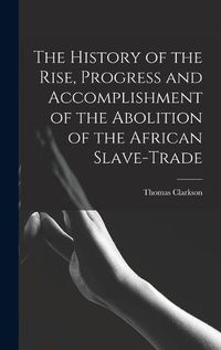 Cover image for The History of the Rise, Progress and Accomplishment of the Abolition of the African Slave-Trade