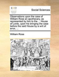 Cover image for Observations Upon the Case of William Rose an Apothecary, as Represented by Him to the ... House of Lords, Upon His Bringing the Case Before the Said House by a Writ of Error, ...