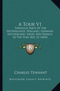 Cover image for A Tour V1: Through Parts of the Netherlands, Holland, Germany, Switzerland, Savoy, and France, in the Year 1821-22 (1824)