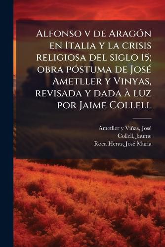 Cover image for Alfonso V de Arag N En Italia y La Crisis Religiosa del Siglo 15; Obra P Stuma de Jos Ametller y Vinyas, Revisada y Dada Luz Por Jaime Collell