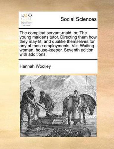 Cover image for The Compleat Servant-Maid: Or, the Young Maidens Tutor. Directing Them How They May Fit, and Qualifie Themselves for Any of These Employments. Viz. Waiting-Woman, House-Keeper. Seventh Edition with Additions.