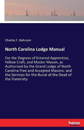 North Carolina Lodge Manual: For the Degrees of Entered Apprentice, Fellow Craft, and Master Mason, as Authorized by the Grand Lodge of North Carolina Free and Accepted Masons: and the Services for the Burial of the Dead of the Fraternity